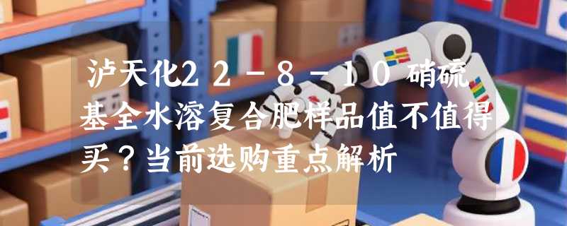 泸天化22-8-10硝硫基全水溶复合肥样品值不值得买？当前选购重点解析