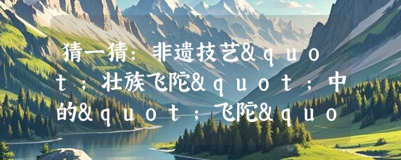 猜一猜：非遗技艺"壮族飞陀"中的"飞陀"是哪种物品的前身？