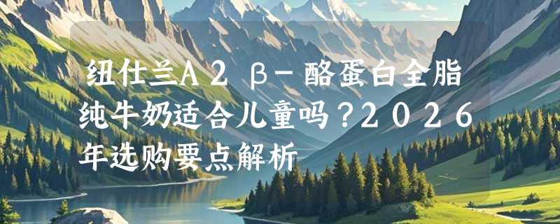 纽仕兰A2β-酪蛋白全脂纯牛奶适合儿童吗？2026年选购要点解析