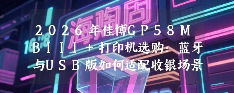 2026年佳博GP58MBIII+打印机选购：蓝牙与USB版如何适配收银场景？