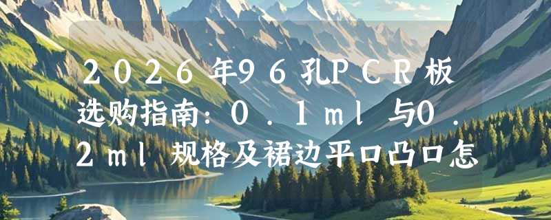 2026年96孔PCR板选购指南：0.1ml与0.2ml规格及裙边平口凸口怎么选？