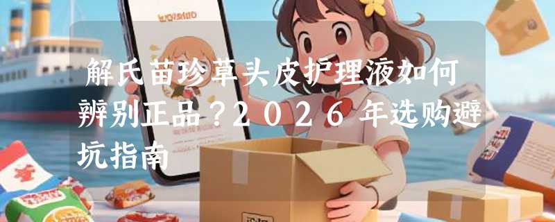 解氏苗珍草头皮护理液如何辨别正品？2026年选购避坑指南