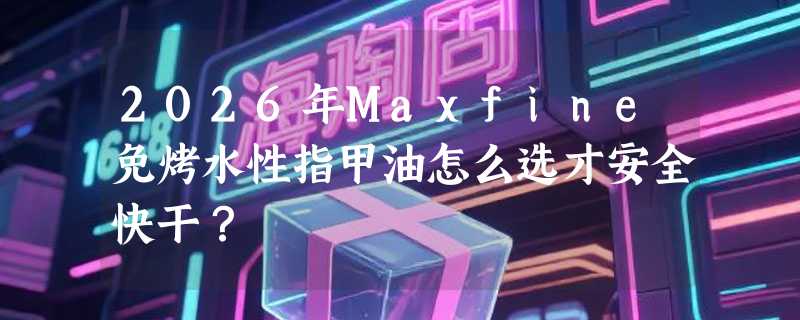 2026年Maxfine免烤水性指甲油怎么选才安全快干？