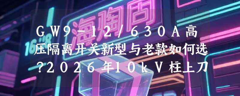 GW9-12/630A高压隔离开关新型与老款如何选？2026年10kV柱上刀闸决策要点