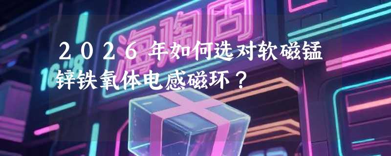 2026年如何选对软磁锰锌铁氧体电感磁环？