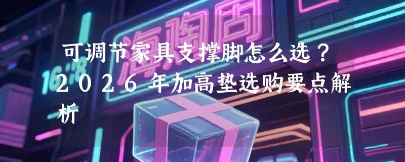可调节家具支撑脚怎么选？2026年加高垫选购要点解析