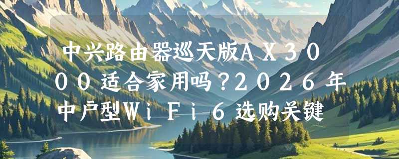 中兴路由器巡天版AX3000适合家用吗？2026年中户型WiFi6选购关键