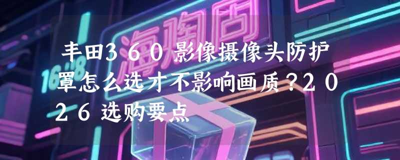 丰田360影像摄像头防护罩怎么选才不影响画质？2026选购要点