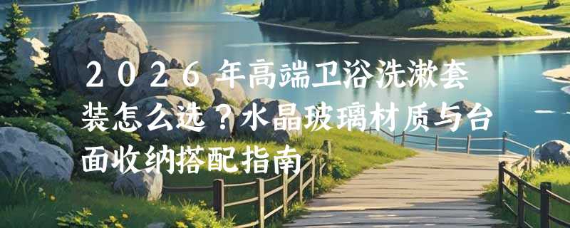 2026年高端卫浴洗漱套装怎么选？水晶玻璃材质与台面收纳搭配指南