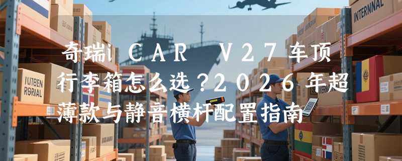 奇瑞iCAR V27车顶行李箱怎么选？2026年超薄款与静音横杆配置指南