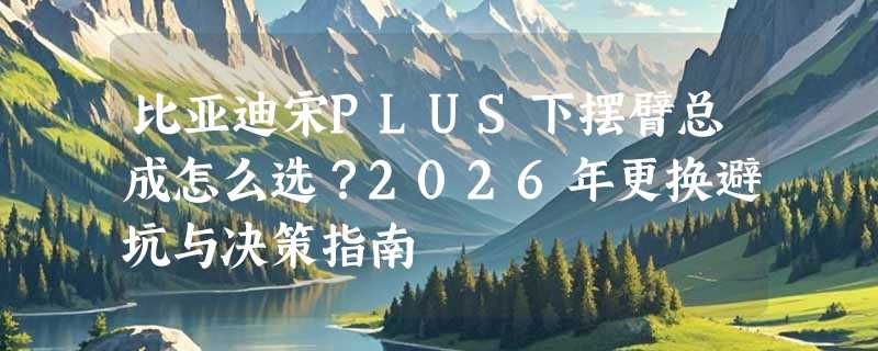比亚迪宋PLUS下摆臂总成怎么选？2026年更换避坑与决策指南