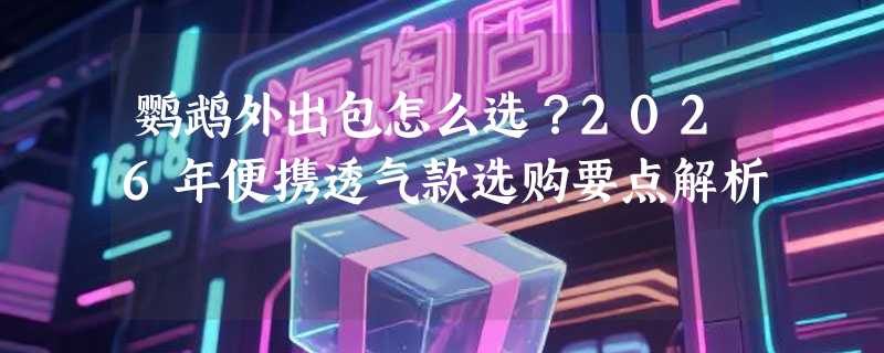 鹦鹉外出包怎么选？2026年便携透气款选购要点解析