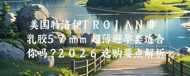 美国特洛伊TROJAN非乳胶57mm超薄避孕套适合你吗？2026选购要点解析