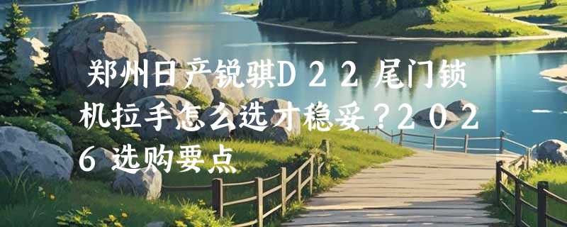 郑州日产锐骐D22尾门锁机拉手怎么选才稳妥？2026选购要点