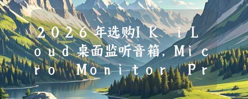 2026年选购IK iLoud桌面监听音箱，Micro Monitor Pro与MTM MKII该如何抉择？