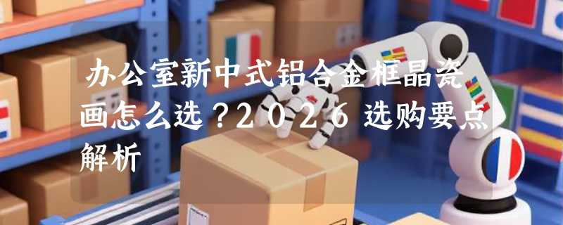 办公室新中式铝合金框晶瓷画怎么选？2026选购要点解析