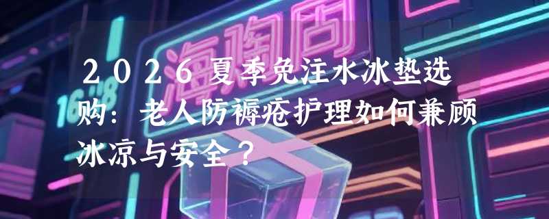 2026夏季免注水冰垫选购：老人防褥疮护理如何兼顾冰凉与安全？