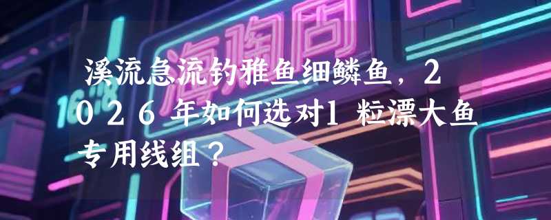 溪流急流钓雅鱼细鳞鱼，2026年如何选对1粒漂大鱼专用线组？