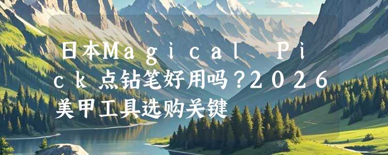 日本Magical Pick点钻笔好用吗？2026美甲工具选购关键