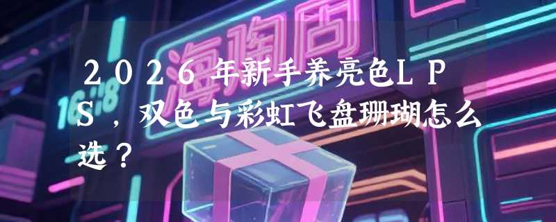 2026年新手养亮色LPS，双色与彩虹飞盘珊瑚怎么选？
