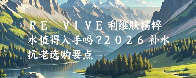RE VIVE利维肤精粹水值得入手吗？2026补水抗老选购要点