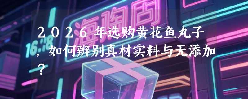 2026年选购黄花鱼丸子，如何辨别真材实料与无添加？