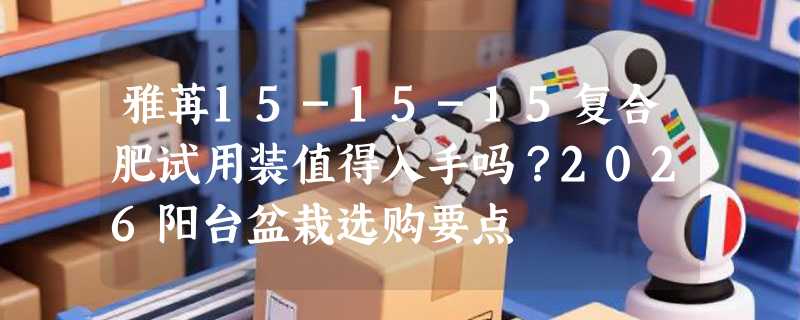 雅苒15-15-15复合肥试用装值得入手吗？2026阳台盆栽选购要点