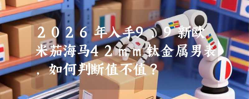 2026年入手9.9新欧米茄海马42mm钛金属男表，如何判断值不值？