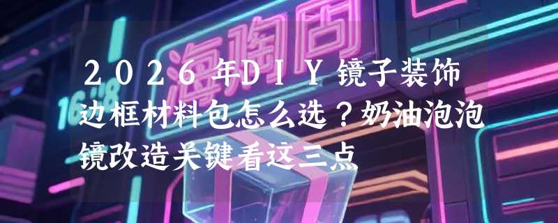 2026年DIY镜子装饰边框材料包怎么选？奶油泡泡镜改造关键看这三点
