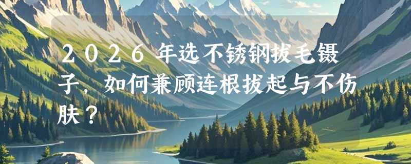 2026年选不锈钢拔毛镊子，如何兼顾连根拔起与不伤肤？