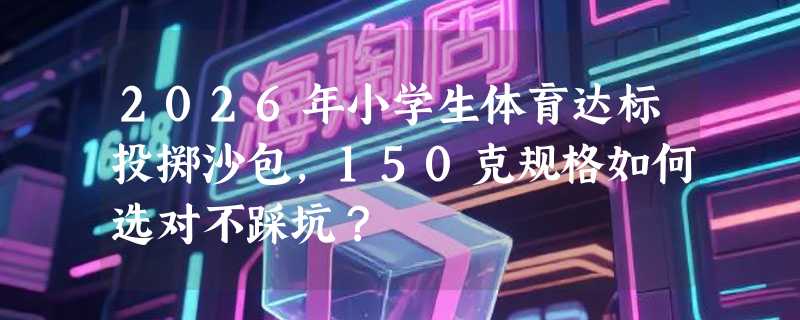 2026年小学生体育达标投掷沙包，150克规格如何选对不踩坑？