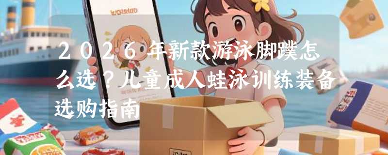 2026年新款游泳脚蹼怎么选？儿童成人蛙泳训练装备选购指南
