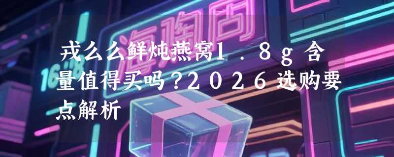戎么么鲜炖燕窝1.8g含量值得买吗？2026选购要点解析