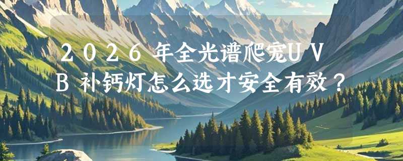 2026年全光谱爬宠UVB补钙灯怎么选才安全有效？