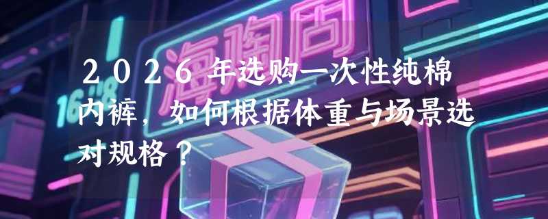 2026年选购一次性纯棉内裤，如何根据体重与场景选对规格？