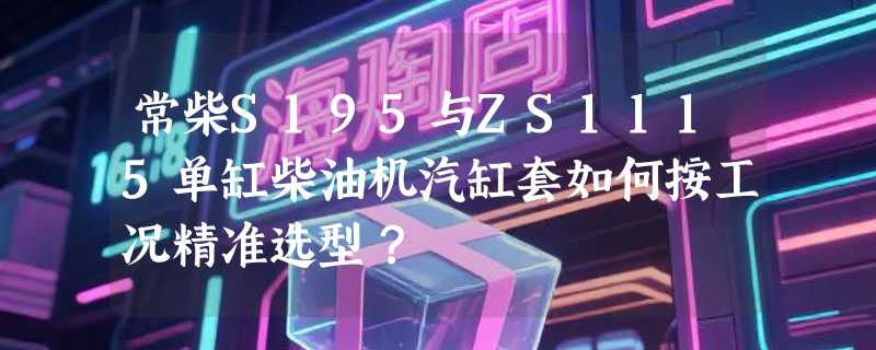 常柴S195与ZS1115单缸柴油机汽缸套如何按工况精准选型？