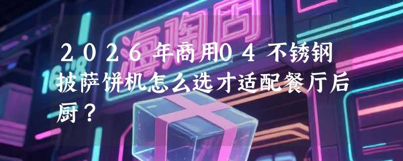 2026年商用04不锈钢披萨饼机怎么选才适配餐厅后厨？