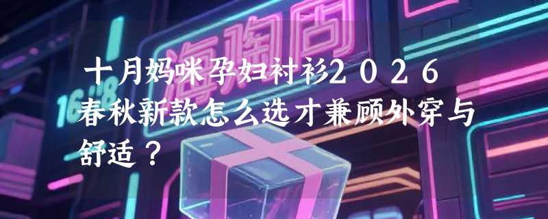 十月妈咪孕妇衬衫2026春秋新款怎么选才兼顾外穿与舒适？