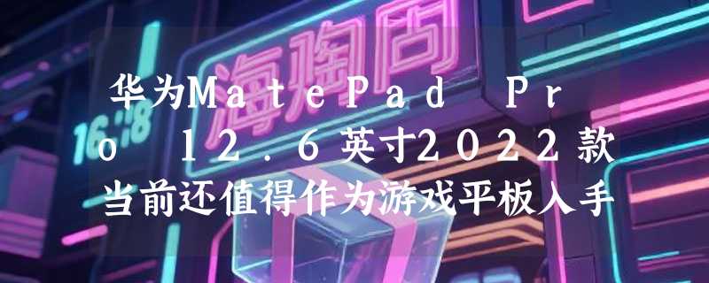 华为MatePad Pro 12.6英寸2022款当前还值得作为游戏平板入手吗