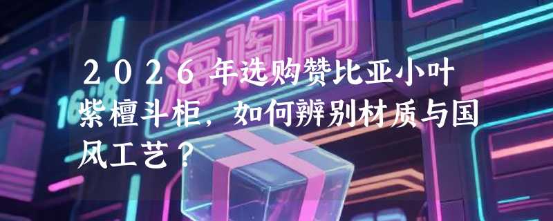 2026年选购赞比亚小叶紫檀斗柜，如何辨别材质与国风工艺？