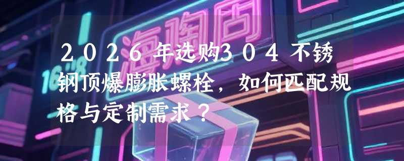 2026年选购304不锈钢顶爆膨胀螺栓，如何匹配规格与定制需求？