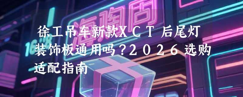 徐工吊车新款XCT后尾灯装饰板通用吗？2026选购适配指南