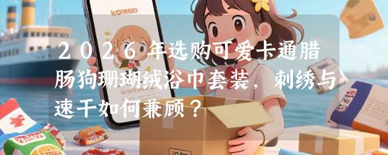 2026年选购可爱卡通腊肠狗珊瑚绒浴巾套装，刺绣与速干如何兼顾？