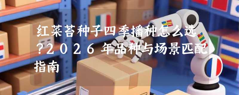 红菜苔种子四季播种怎么选？2026年品种与场景匹配指南