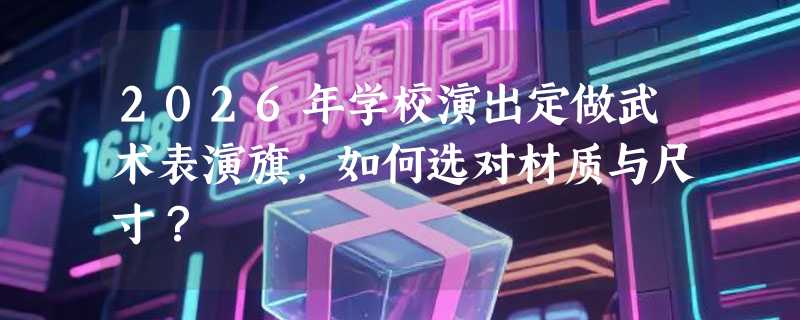 2026年学校演出定做武术表演旗，如何选对材质与尺寸？