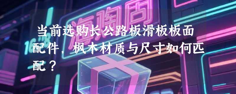 当前选购长公路板滑板板面配件，枫木材质与尺寸如何匹配？