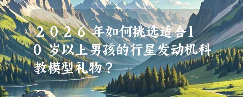 2026年如何挑选适合10岁以上男孩的行星发动机科教模型礼物？