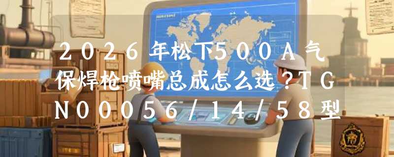 2026年松下500A气保焊枪喷嘴总成怎么选？TGN00056/14/58型号区别解析