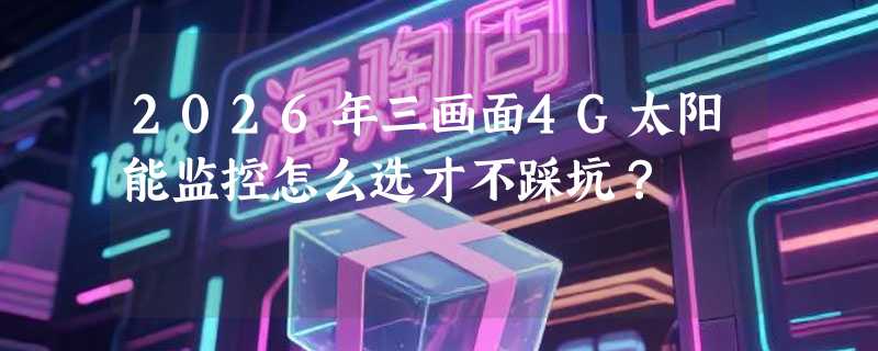 2026年三画面4G太阳能监控怎么选才不踩坑？