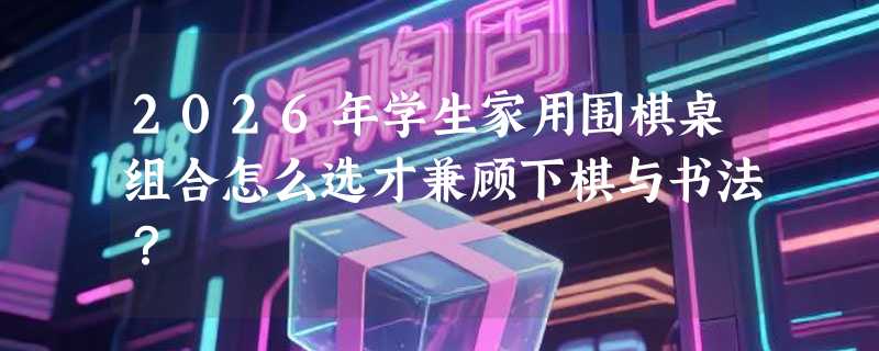 2026年学生家用围棋桌组合怎么选才兼顾下棋与书法？